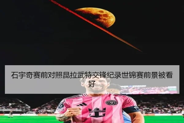 石宇奇赛前对照昆拉武特交锋纪录世锦赛前景被看好